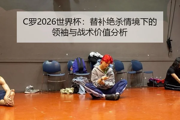 C罗2026世界杯：替补绝杀情境下的领袖与战术价值分析
