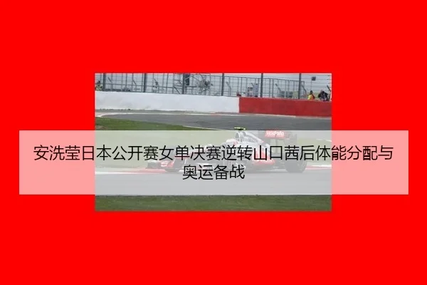 安洗莹日本公开赛女单决赛逆转山口茜后体能分配与奥运备战